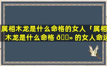 属相木龙是什么命格的女人「属相木龙是什么命格 🌻 的女人命运 🦍 」